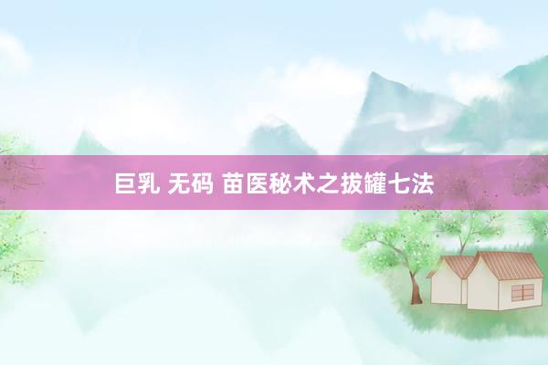 巨乳 无码 苗医秘术之拔罐七法