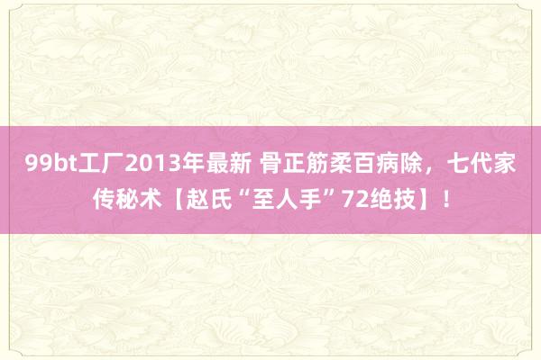 99bt工厂2013年最新 骨正筋柔百病除，七代家传秘术【赵氏“至人手”72绝技】！