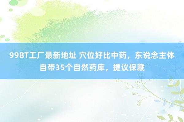 99BT工厂最新地址 穴位好比中药,东说念主体自带35个自然药库,提议保藏