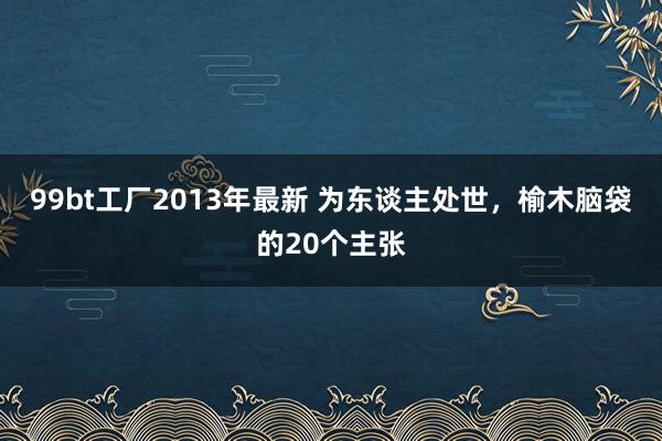 99bt工厂2013年最新 为东谈主处世,榆木脑袋的20个主张