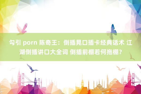 勾引 porn 陈奇王：倒插晃口插卡经典话术 江湖倒插讲口大全词 倒插前棚若何拖棚？