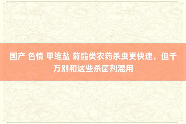 国产 色情 甲维盐 菊酯类农药杀虫更快速，但千万别和这些杀菌剂混用