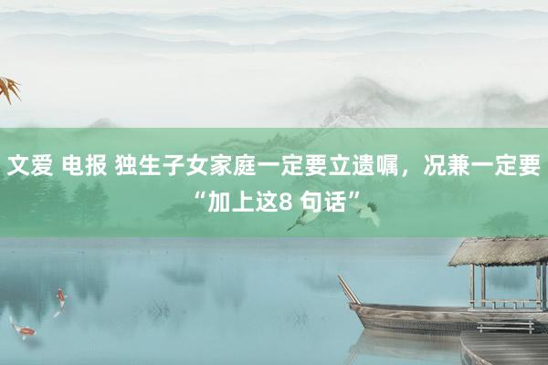 文爱 电报 独生子女家庭一定要立遗嘱,况兼一定要“加上这8 句话”