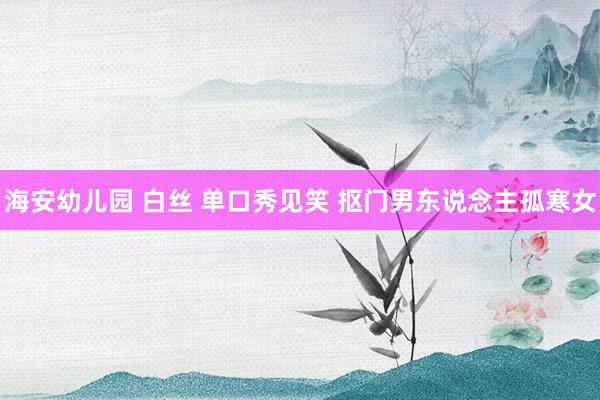 海安幼儿园 白丝 单口秀见笑 抠门男东说念主孤寒女