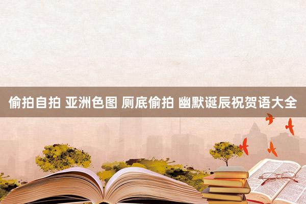 偷拍自拍 亚洲色图 厕底偷拍 幽默诞辰祝贺语大全