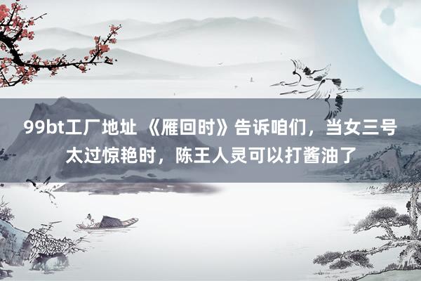 99bt工厂地址 《雁回时》告诉咱们，当女三号太过惊艳时，陈王人灵可以打酱油了